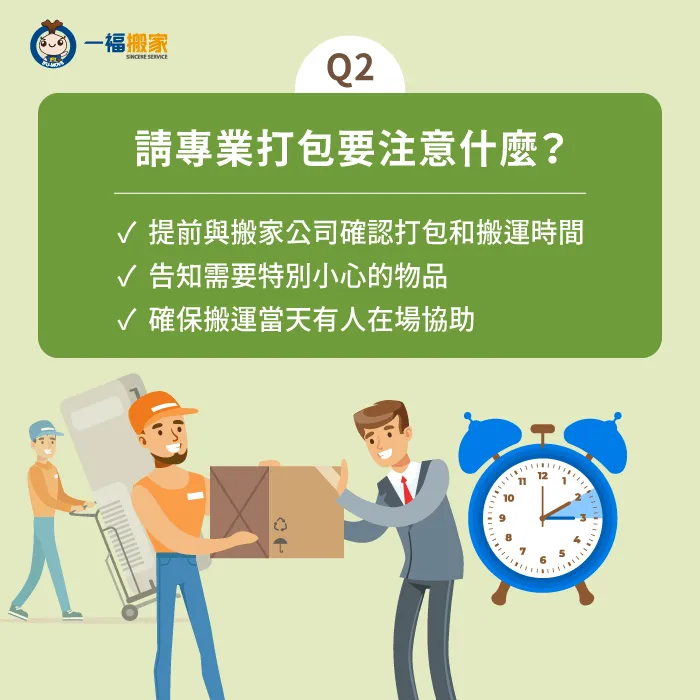 記得請專業搬家打包要事前預約,並叮囑有沒有特別要注意保護的東西,安排人員在現場協助管控物品搬運情形唷! 專業搬家打包注意事項-專業打包